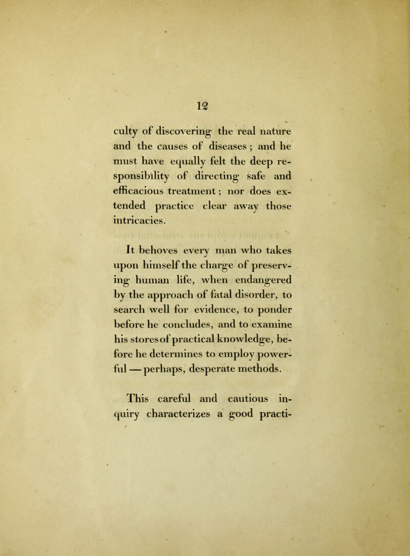 culty of discovering* the real nature and the causes of diseases; and he must have equally felt the deep re- sponsibility of directing safe and efficacious treatment; nor does ex- tended practice clear away those intricacies. It behoves every man who takes upon himself the charge of preserv- ing human life, when endangered by the approach of fatal disorder, to search well for evidence, to ponder before he concludes, and to examine his stores of practical knowledge, be- fore he determines to employ power- ful— perhaps, desperate methods. This careful and cautious in- quiry characterizes a good practi-