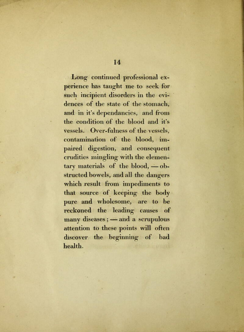 Long’ continued professional ex- perience has taught me to seek for such incipient disorders in the evi- dences of the state of the stomach, and in it’s dependancies, and from the condition of the blood and it’s vessels. Over-fulness of the vessels, contamination of the blood, im- paired digestion, and consequent crudities mingling* with the elemen- tary materials of the blood, — ob- structed bowels, and all the dangers which result from impediments to that source of keeping the body pure and wholesome, are to be reckoned the leading causes of many diseases ; — and a scrupulous attention to these points will often discover the beginning of bad health.