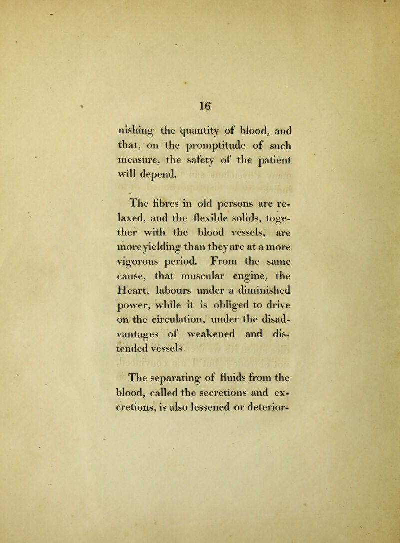 nishing the quantity of bloody and that, on the promptitude of such measure, the safety of the patient will depend. The fibres in old persons are re- laxed, and the flexible solids, toge- ther with the blood vessels, are more yielding than they are at a more vigorous period. From the same cause, that muscular engine, the Heart, labours under a diminished power, while it is obliged to drive on the circulation, under the disad- vantages of weakened and dis- tended vessels The separating of fluids from the blood, called the secretions and ex- cretions, is also lessened or deterior-