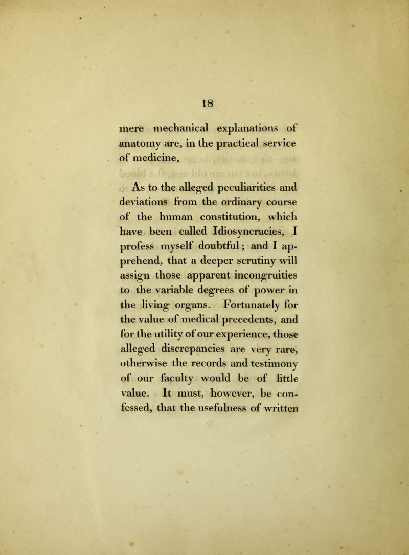 mere mechanical explanations of anatomy are, in the practical service of medicine. As to the alleged peculiarities and deviations from the ordinary course of the human constitution, which have been called Idiosyncracies, 1 profess myself doubtful; and I ap- prehend, that a deeper scrutiny will assign those apparent incongruities to the variable degrees of power in the living organs. Fortunately for the value of medical precedents, and for the utility of our experience, those alleged discrepancies are very rare, otherwise the records and testimony of our faculty would be of little value. It must, however, be con- fessed, that the usefulness of written