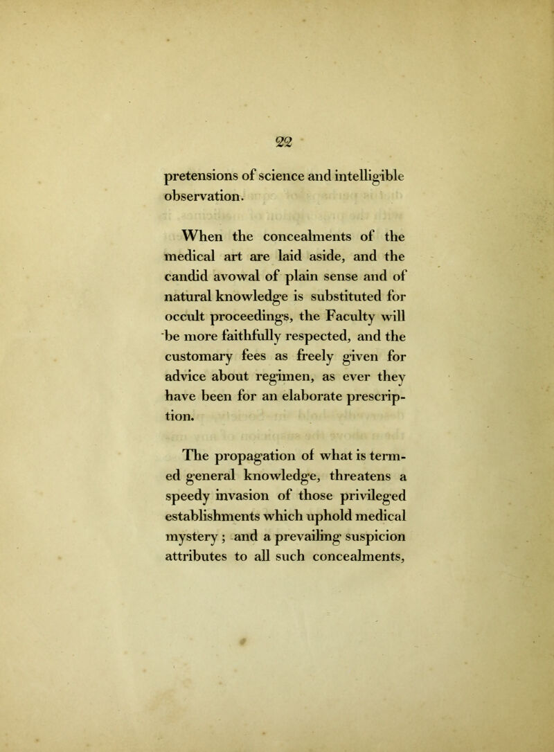 pretensions of science and intelligible observation. When the concealments of the medical art are laid aside, and the candid avowal of plain sense and of natural knowledge is substituted for occult proceedings, the Faculty will be more faithfully respected, and the customary fees as freely given for advice about regimen, as ever they have been for an elaborate prescrip- tion. The propagation of what is term- ed general knowledge, threatens a speedy invasion of those privileged establishments which uphold medical mystery ; and a prevailing suspicion attributes to all such concealments,