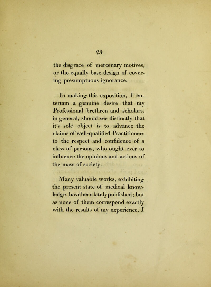 the disgrace of mercenary motives, or the equally base design of cover- ing presumptuous ignorance. In making this exposition, I en- tertain a genuine desire that my Professional brethren and scholars, in general, should see distinctly that it’s sole object is to advance the claims of well-qualified Practitioners to the respect and confidence of a class of persons, who ought ever to influence the opinions and actions of the mass of society. Many valuable works, exhibiting the present state of medical know- ledge, have been lately published; but as none of them correspond exactly with the results of my experience, I