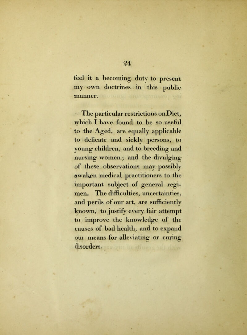 feel it a becoming* duty to present my own doctrines in this public manner. The particular restrictions on Diet, which I have found to be so useful to the Aged, are equally applicable to delicate and sickly persons, to young children, and to breeding’ and nursing women; and the divulging of these observations may possibly awaken medical practitioners to the important subject of general regi- men. The difficulties, uncertainties, and perils of our art, are sufficiently known, to justify every fair attempt to improve the knowledge of the causes of bad health, and to expand oui means for alleviating or curing disorders.