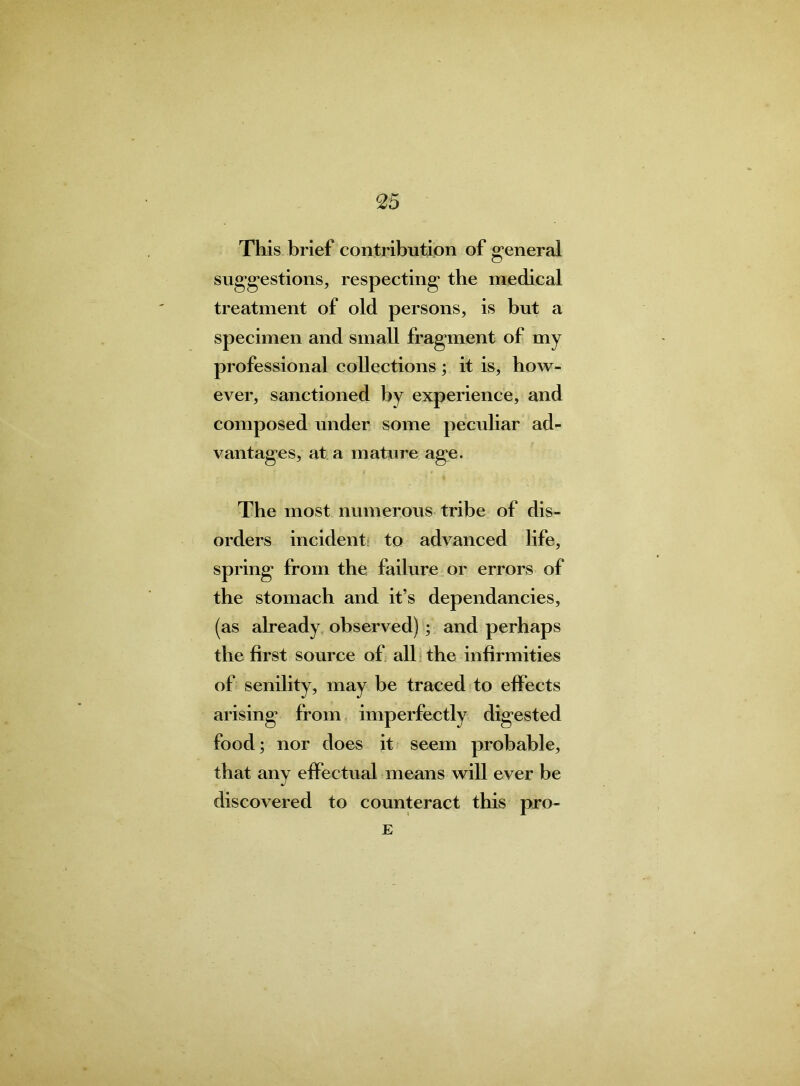 This brief contribution of general suggestions, respecting the medical treatment of old persons, is but a specimen and small fragment of my professional collections; it is, how- ever, sanctioned by experience, and composed under some peculiar ad- vantages, at a mature age. The most numerous tribe of dis- orders incident to advanced life, spring’ from the failure or errors of the stomach and it’s dependancies, (as already observed) ; and perhaps the first source of all the infirmities of senility, may be traced to effects arising* from imperfectly digested food; nor does it seem probable, that any effectual means will ever be discovered to counteract this pro- E