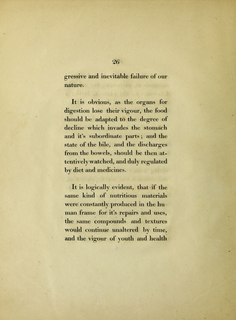 gressive and inevitable failure of our nature. It is obvious, as the organs for digestion lose their vigour, the food should be adapted to the degree of decline which invades the stomach and it’s subordinate parts; and the state of the bile, and the discharges from the bowels, should be then at- tentively watched, and duly regulated by diet and medicines. It is logically evident, that if the same kind of nutritious materials were constantly produced in the hu man frame for it’s repairs and uses, the same compounds and textures would continue unaltered by time, and the vigour of youth and health