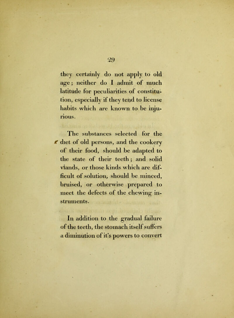 <29 they certainly do not apply to old age; neither do I admit of much latitude for peculiarities of constitu- tion, especially if they tei^d to license habits which are known to be inju- rious. The substances selected for the f diet of old persons, and the cookery of their food, should be adapted to the state of their teeth; and solid viands, or those kinds which are dif- ficult of solution, should be minced, bruised, or otherwise prepared to meet the defects of the chewing in- struments. In addition to the gradual failure of the teeth, the stomach itself* suffers a diminution of it’s powers to convert