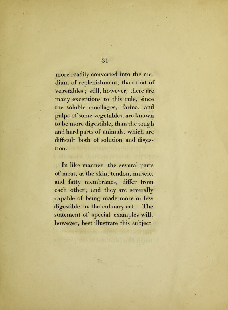 more readily converted into the me- dium of replenishment, than that of Vegetables ; still, however, there are many exceptions to this rule, since the soluble mucilages, farina, and pulps of some vegetables, are known to be more digestible, than the tough and hard parts of animals, which are difficult both of solution and diges- tion. In like manner the several parts of meat, as the skin, tendon, muscle, and fatty membranes, differ from each other; and they are severally capable of being’ made more or less digestible by the culinary art. The statement of special examples will, however, best illustrate this subject.