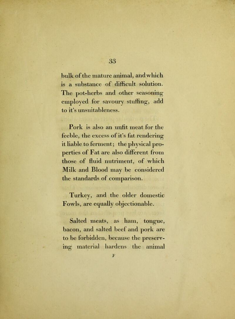 bulk of the mature animal, and which is a substance of difficult solution. The pot-herbs and other seasoning* employed for savoury stuffing, add to it’s unsuitableness. Pork is also an unlit meat for the feeble, the excess of it’s fat rendering it liable to ferment; the physical pro- perties of Fat are also different from those of fluid nutriment, of which Milk and Blood may be considered the standards of comparison. Turkey, and the older domestic Fowls, are equally objectionable. Salted meats, as ham, tongue, bacon, and salted beef and pork are to be forbidden, because the preserv- ing material hardens the animal F