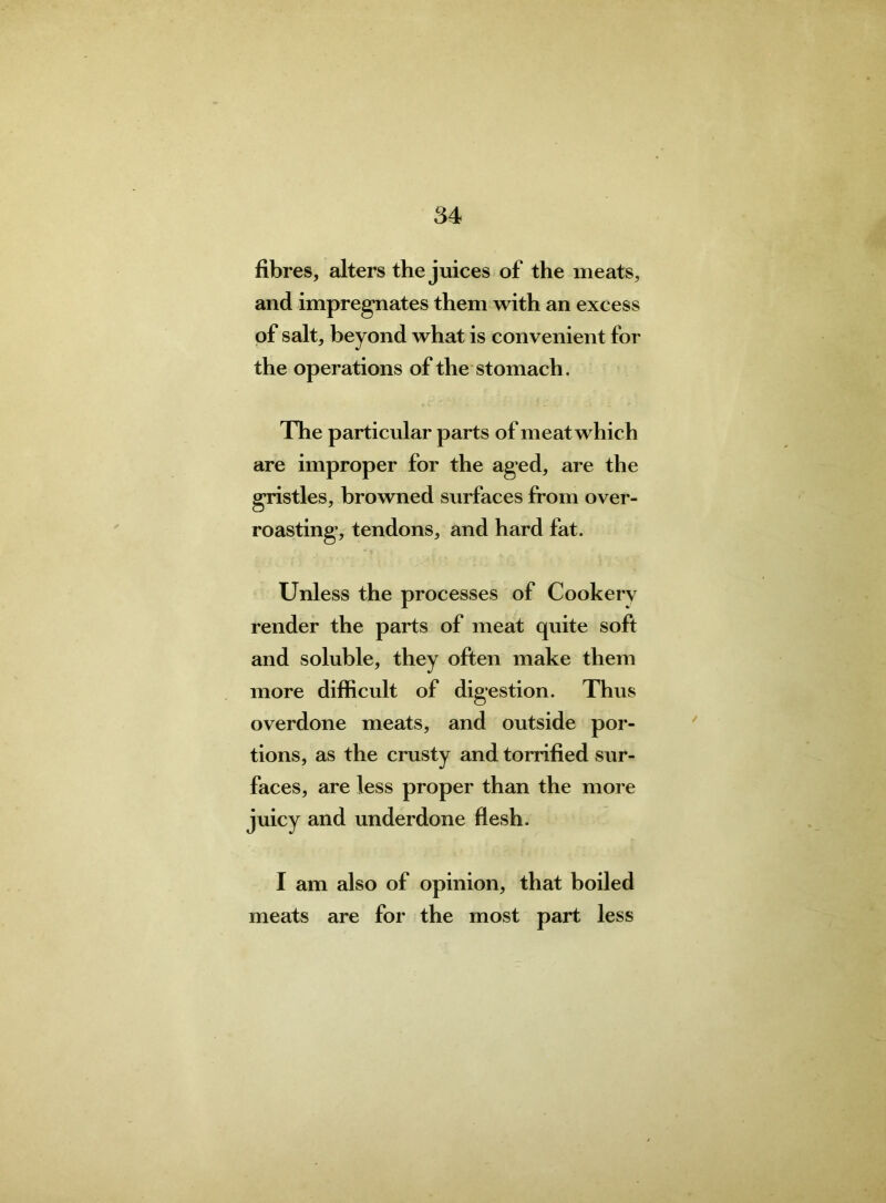 fibres, alters the juices of the meats, and impregnates them with an excess of salt, beyond what is convenient for the operations of the stomach. The particular parts of meat which are improper for the aged, are the gristles, browned surfaces from over- roasting, tendons, and hard fat. Unless the processes of Cookerv render the parts of meat quite soft and soluble, they often make them more difficult of digestion. Thus overdone meats, and outside por- tions, as the crusty and torrified sur- faces, are less proper than the more juicy and underdone flesh. I am also of opinion, that boiled meats are for the most part less