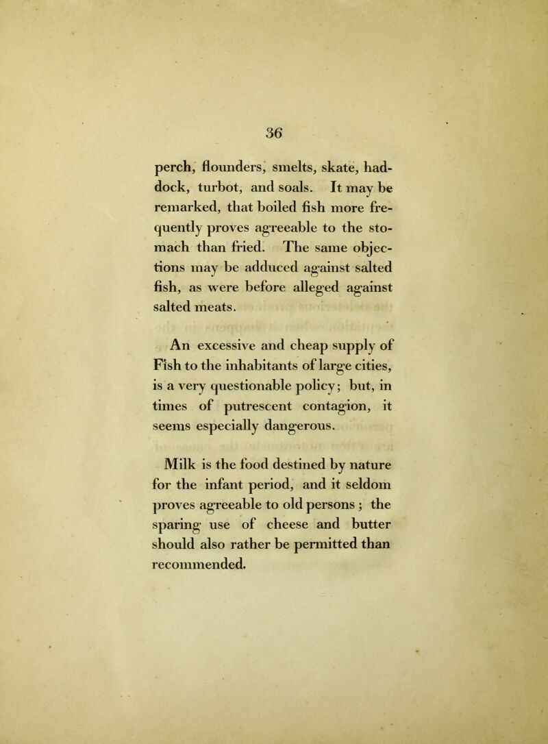 perch, flounders, smelts, skate, had- dock, turbot, and soals. It may be remarked, that boiled fish more fre- quently proves agreeable to the sto- mach than fried. The same obj ec- tions may be adduced against salted fish, as were before alleged against salted meats. An excessive and cheap supply of Fish to the inhabitants of large cities, is a very questionable policy; but, in times of putrescent contagion, it seems especially dangerous. Milk is the food destined by nature for the infant period, and it seldom proves agreeable to old persons ; the sparing use of cheese and butter should also rather be permitted than recommended.