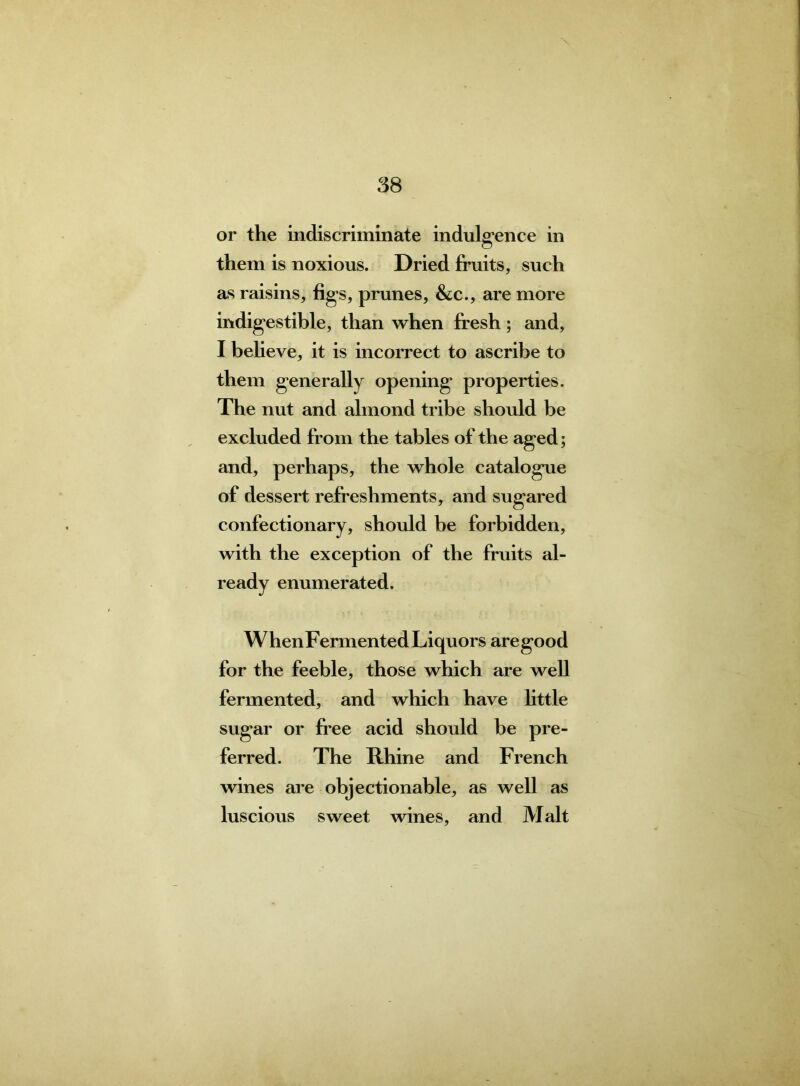 or the indiscriminate indulgence in them is noxious. Dried fruits, such as raisins, figs, prunes, &c., are more indigestible, than when fresh; and, I believe, it is incorrect to ascribe to them generally opening properties. The nut and almond tribe should be excluded from the tables of the aged; and, perhaps, the whole catalogue of dessert refreshments, and sugared confectionary, should be forbidden, with the exception of the fruits al- ready enumerated. When Fermented Liquors aregood for the feeble, those which are well fermented, and which have little sugar or free acid should be pre- ferred. The Rhine and French wines are objectionable, as well as luscious sweet wines, and Malt