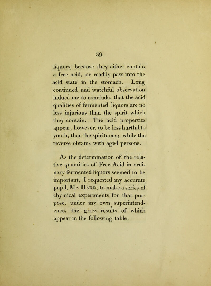 I 39 liquors, because they either contain a free acid, or readily pass into the acid state in the stomach. Long continued and watchful observation induce me to conclude, that the acid qualities of fermented liquors are no less injurious than the spirit which they contain. The acid properties appear, however, to be less hurtful to youth, than the spirituous; while the reverse obtains with aged persons. As the determination of the rela- tive quantities of Free Acid in ordi- nary fermented liquors seemed to be important, I requested my accurate pupil, Mr. Hare, to make a series of chymical experiments for that pur- pose, under my own superintend- ence, the gross results of which appear in the following table: