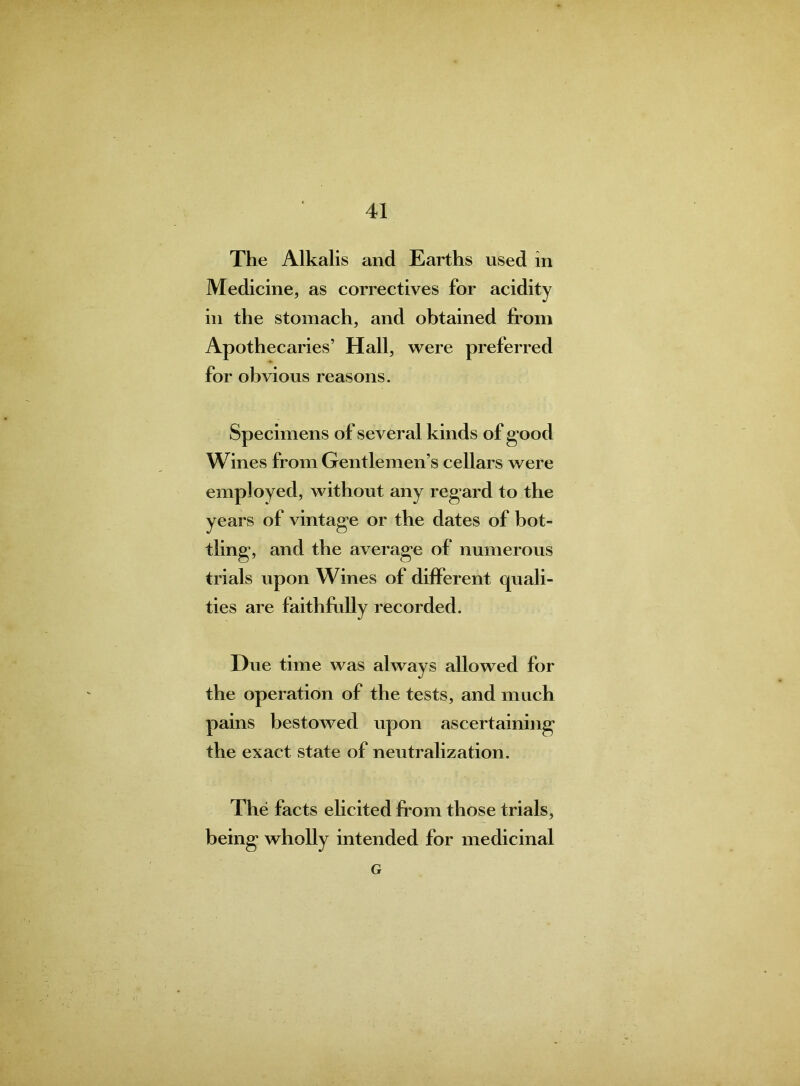 The Alkalis and Earths used in Medicine, as correctives for acidity in the stomach, and obtained from Apothecaries’ Hall, were preferred for obvious reasons. Specimens of several kinds of g ood Wines from Gentlemen’s cellars were employed, without any regard to the years of vintage or the dates of bot- tling, and the average of numerous trials upon Wines of different quali- ties are faithfully recorded. Hue time was always allowed for the operation of the tests, and much pains bestowed upon ascertaining the exact state of neutralization. The facts elicited from those trials, being wholly intended for medicinal G