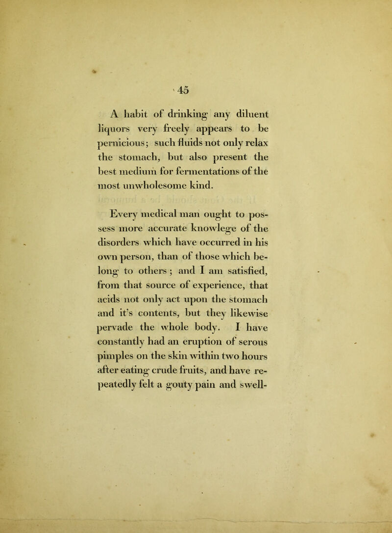 A habit of drinking* any diluent liquors very freely appears to be pernicious; such fluids not only relax the stomach, but also present the best medium for fermentations of the most unwholesome kind. Every medical man ought to pos- sess more accurate knowlege of the disorders which have occurred in his own person, than of those which be- long to others ; and I am satisfied, from that source of experience, that acids not only act upon the stomach and it’s contents, but they likewise pervade the whole body. I have constantly had an eruption of serous pimples on the skin within two hours after eating crude fruits, and have re- peatedly felt a gouty pain and swell-