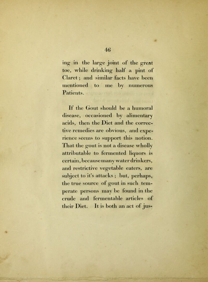 mg in the large joint of the great toe, while drinking half a pint of Claret; and similar facts have been mentioned to me by numerous Patients. If the Gout should be a humoral disease, occasioned by alimentary acids, then the Diet and the correc- tive remedies are obvious, and expe- rience seems to support this notion. That the gout is not a disease wholly attributable to fermented liquors is certain, because many water drinkers, and restrictive vegetable eaters, are subject to it’s attacks ; but, perhaps, the true source of gout in such tem- perate persons may he found in the crude and fermentable articles of their Diet. It is both an act of jus-