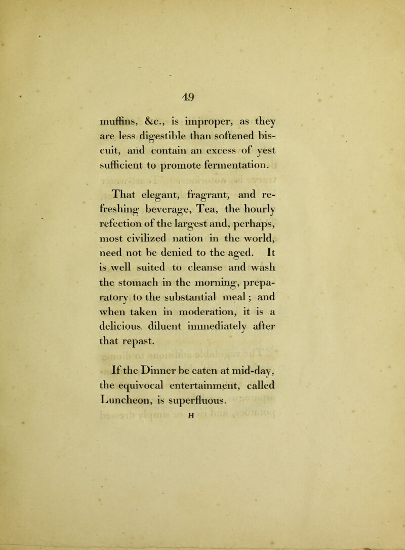 muffins, &c., is improper, as they are less digestible than softened bis- cuit, and contain an excess of yest sufficient to promote fermentation. That elegunt, fragrant, and re- freshing1 beverage, Tea, the hourly refection of the largest and, perhaps, most civilized nation in the world, need not be denied to the ag*ed. It is well suited to cleanse and wash the stomach in the morning1, prepa- ratory to the substantial meal; and when taken in moderation, it is a delicious diluent immediately after •j that repast. If the Dinner be eaten at mid-day, the equivocal entertainment, called Luncheon, is superfluous. H