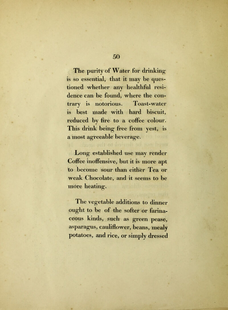 The purity of Water for drinking* is so essential, that it may be ques- tioned whether any healthful resi- dence can be found, where the con- trary is notorious. Toast-water is best made with hard biscuit, reduced by fire to a coffee colour. This drink being* free from yest, is a most agreeable beverage. Long established use may render Coffee inoffensive, but it is more apt to become sour than either Tea or weak Chocolate, and it seems to be more heating. The vegetable additions to dinner ought to be of the softer or farina- ceous kinds, such as green pease, asparagus, cauliflower, beans, mealy potatoes, and rice, or simply dressed