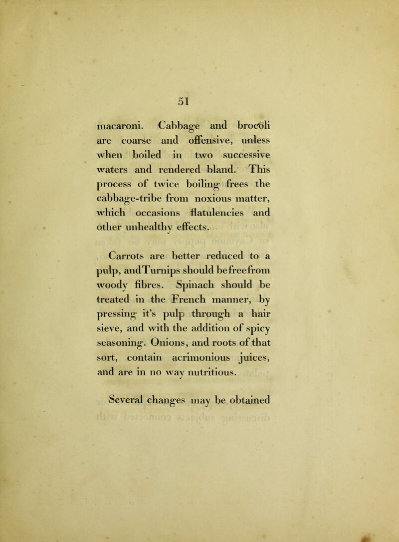 macaroni. Cabbage and brocbli are coarse and offensive, unless when boiled in two successive waters and rendered bland. This process of twice boiling frees the cabbage-tribe from noxious matter, which occasions flatulencies and other unhealthy effects. Carrots are better reduced to a pulp, andTurnips should be free from woody fibres. Spinach should be treated in the French manner, by pressing it’s pulp through a hair sieve, and with the addition of spicy seasoning. Onions, and roots of that sort, contain acrimonious juices, and are in no way nutritious. Several changes may be obtained