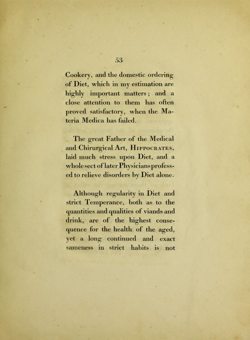 Cookery, and the domestic ordering of Diet, which in my estimation are highly important matters; and a close attention to them has often proved satisfactory, when the Ma- teria Medica has failed. The great Father of the Medical and Chirurgical Art, Hippocrates, laid much stress upon Diet, and a whole sect of later Physicians profess- ed to relieve disorders by Diet alone. Although regularity in Diet and strict Temperance, both as to the quantities and qualities of viands- and drink, are of the highest conse- quence for the health of the aged, yet a long continued and exact sameness in strict habits is not