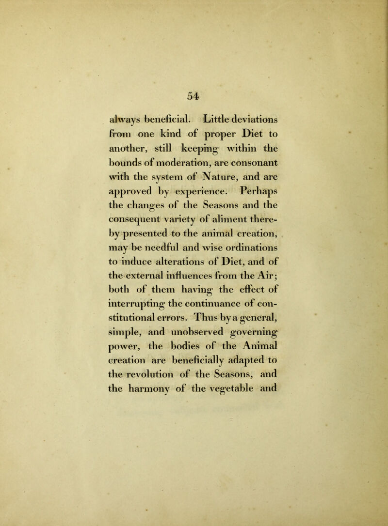 always beneficial. Little deviations from one kind of proper Diet to another, still keeping’ within the bounds of moderation, are consonant with the system of Nature, and are approved by experience. Perhaps the changes of the Seasons and the consequent variety of aliment there- by presented to the animal creation, may be needful and wise ordinations to induce alterations of Diet, and of the external influences from the Air; both of them having the effect of interrupting the continuance of con- stitutional errors. Thus by a general, simple, and unobserved governing power, the bodies of the Animal creation are beneficially adapted to the revolution of the Seasons, and the harmony of the vegetable and