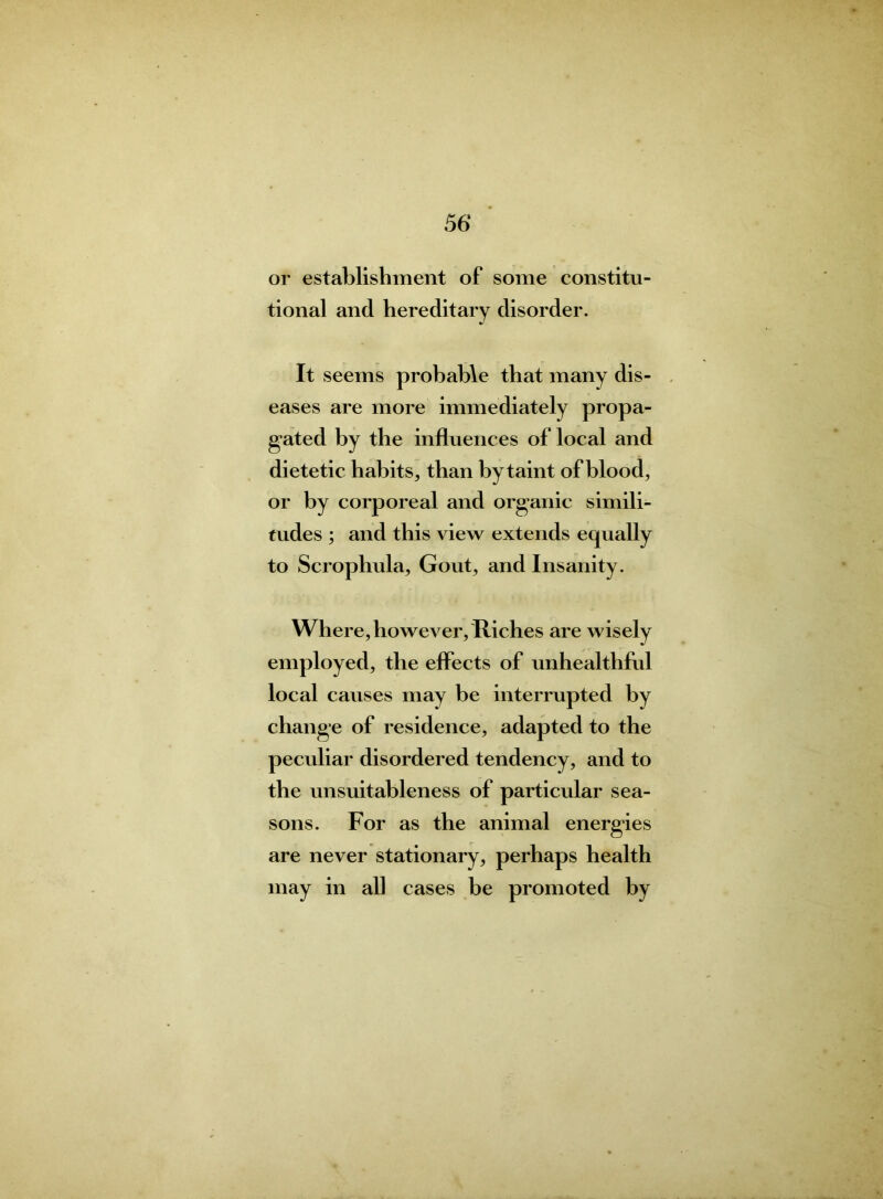 or establishment of some constitu- tional and hereditary disorder. It seems probable that many dis- eases are more immediately propa- gated by the influences of local and dietetic habits, than by taint of blood, or by corporeal and organic simili- tudes ; and this view extends equally to Scrophula, Gout, and Insanity. Where, however, Riches are wisely employed, the effects of unhealthful local causes may be interrupted by change of residence, adapted to the peculiar disordered tendency, and to the unsuitableness of particular sea- sons. For as the animal energies are never stationary, perhaps health may in all cases be promoted by