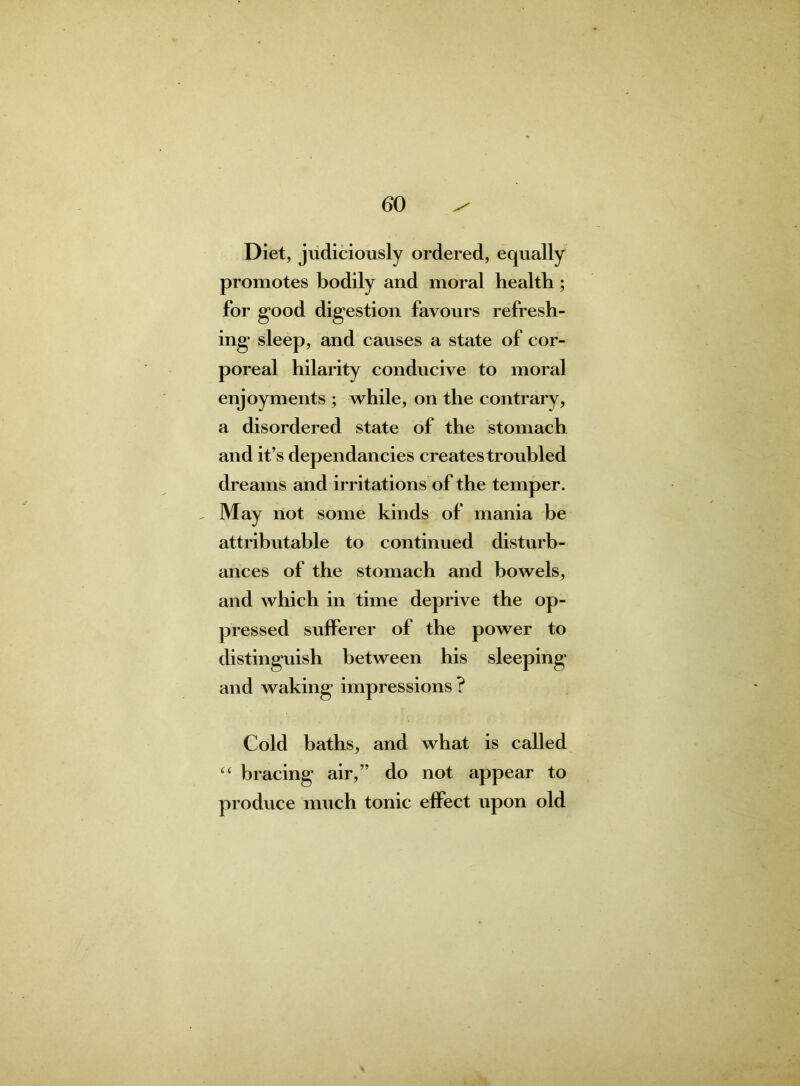 Diet, judiciously ordered, equally promotes bodily and moral health; for good digestion favours refresh- ing sleep, and causes a state of cor- poreal hilarity conducive to moral enjoyments ; while, on the contrary, a disordered state of the stomach and it’s dependancies creates troubled dreams and irritations of the temper. , May not some kinds of mania be attributable to continued disturb- ances of the stomach and bowels, and which in time deprive the op- pressed sufferer of the power to distinguish between his sleeping and waking impressions ? Cold baths, and what is called “ bracing air,” do not appear to produce much tonic effect upon old