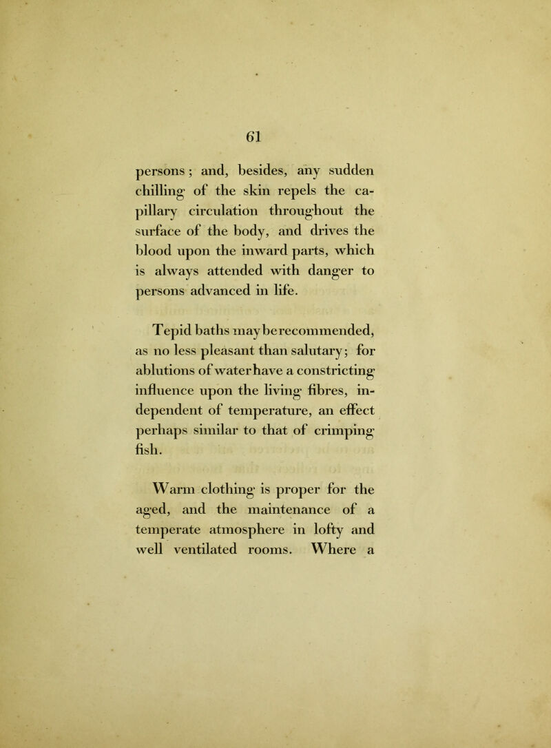 persons; and, besides, any sudden chilling- of the skin repels the ca- pillary circulation throughout the surface of the body, and drives the blood upon the inward parts, which is always attended with danger to persons advanced in life. Tepid baths may be recommended, as no less pleasant than salutary; for ablutions of water have a constricting influence upon the living fibres, in- dependent of temperature, an effect perhaps similar to that of crimping fish. Warm clothing is proper for the aged, and the maintenance of a temperate atmosphere in lofty and well ventilated rooms. Where a