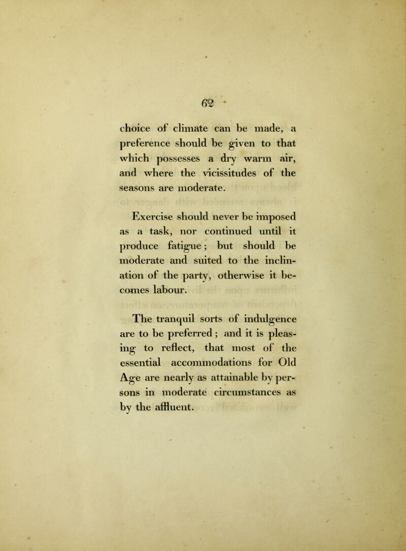 choice of climate can be made, a preference should be given to that which possesses a dry warm air, and where the vicissitudes of the seasons are moderate. Exercise should never be imposed as a task, nor continued until it produce fatigue; but should be moderate and suited to the inclin- ation of the party, otherwise it be- comes labour. The tranquil sorts of indulgence are to be preferred; and it is pleas- ing to reflect, that most of the essential accommodations for Old Age are nearly as attainable by per- sons in moderate circumstances as by the affluent.