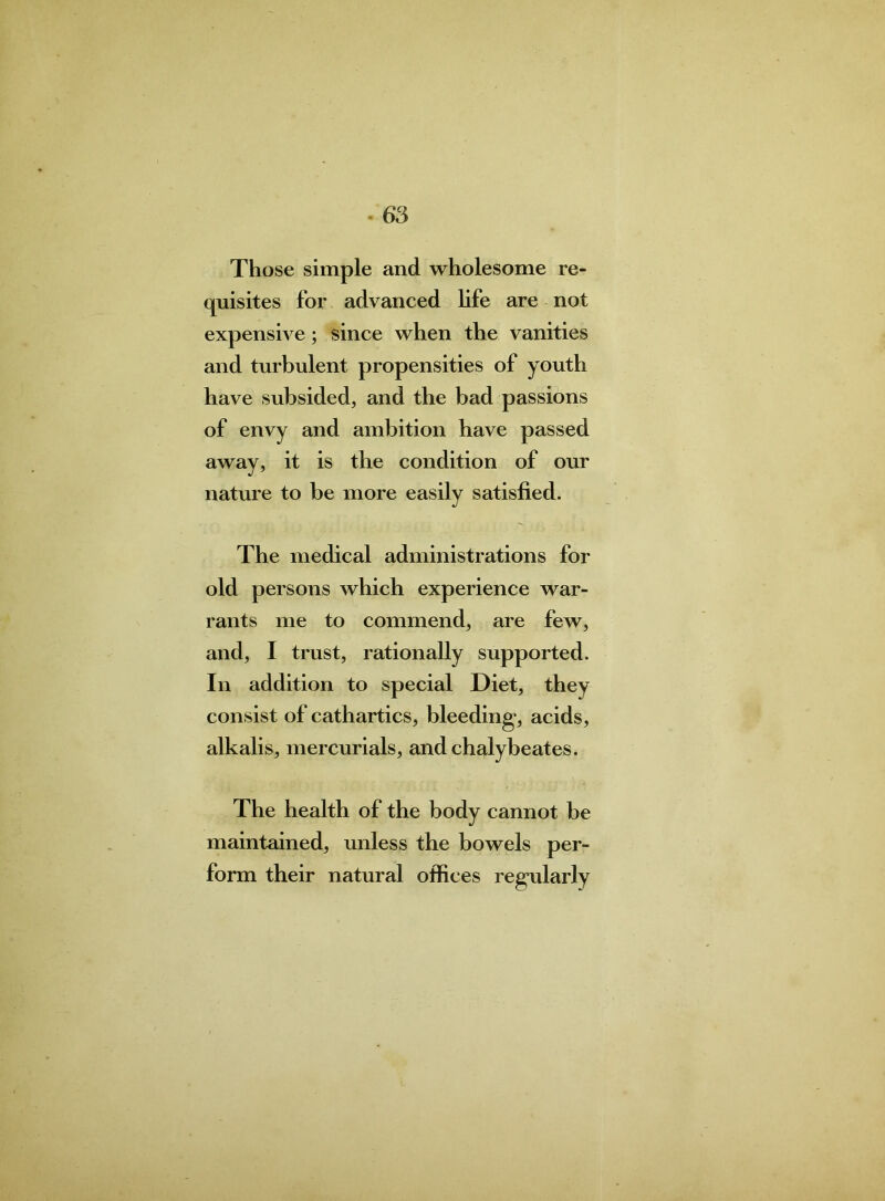 re- Those simple and wholesome quisites for advanced life are not expensive; since when the vanities and turbulent propensities of youth have subsided, and the bad passions of envy and ambition have passed away, it is the condition of our nature to be more easily satisfied. The medical administrations for old persons which experience war- rants me to commend, are few, and, I trust, rationally supported. In addition to special Diet, they consist of cathartics, bleeding*, acids, alkalis, mercurials, and chalybeates. The health of the body cannot be maintained, unless the bowels per- form their natural offices regularly