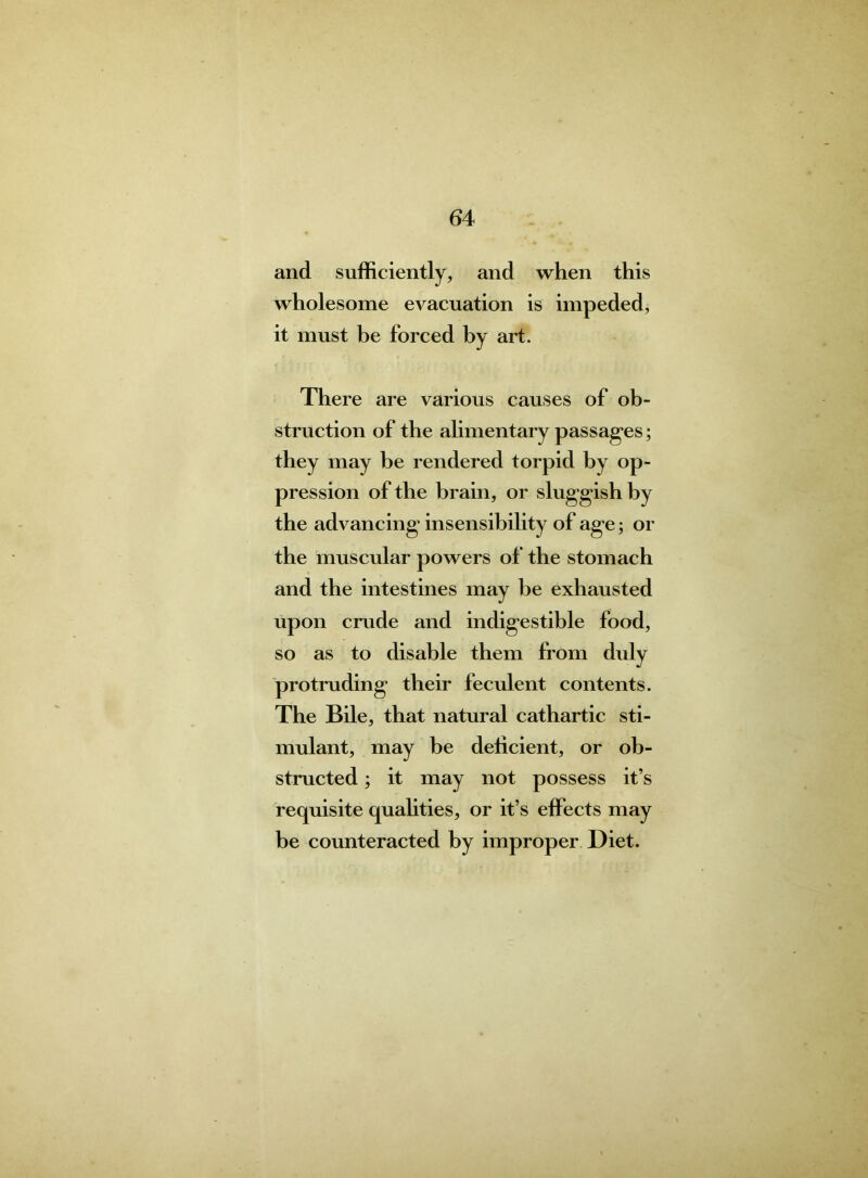 and sufficiently, and when this wholesome evacuation is impeded, it must be forced by art. There are various causes of ob- struction of the alimentary passages; they may be rendered torpid by op- pression of the brain, or sluggish by the advancing insensibility of age; or the muscular powers of the stomach and the intestines may be exhausted upon crude and indigestible food, so as to disable them from duly protruding their feculent contents. The Bile, that natural cathartic sti- mulant, may be deficient, or ob- structed ; it may not possess it’s requisite qualities, or it’s effects may be counteracted by improper Diet.