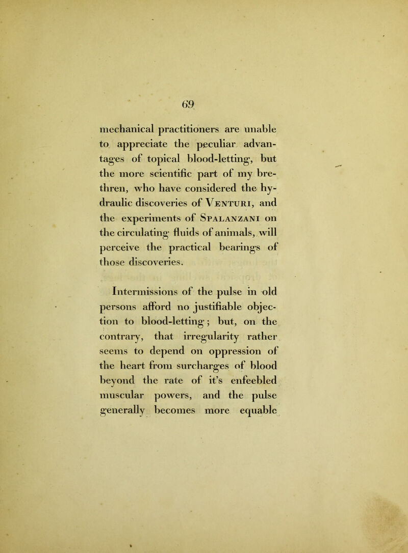 mechanical practitioners are unable to appreciate the peculiar advan- tages of topical blood-letting, but the more scientific part of my bre- thren, who have considered the hy- draulic discoveries of Venturi, and the experiments of Spalanzani on the circulating fluids of animals, will perceive the practical bearings of those discoveries. Intermissions of the pulse in old persons afford no justifiable objec- tion to blood-letting'; but, on the contrary, that irregularity rather seems to depend on oppression of the heart from surcharges of blood beyond the rate of it’s enfeebled muscular powers, and the pulse generally becomes more equable %