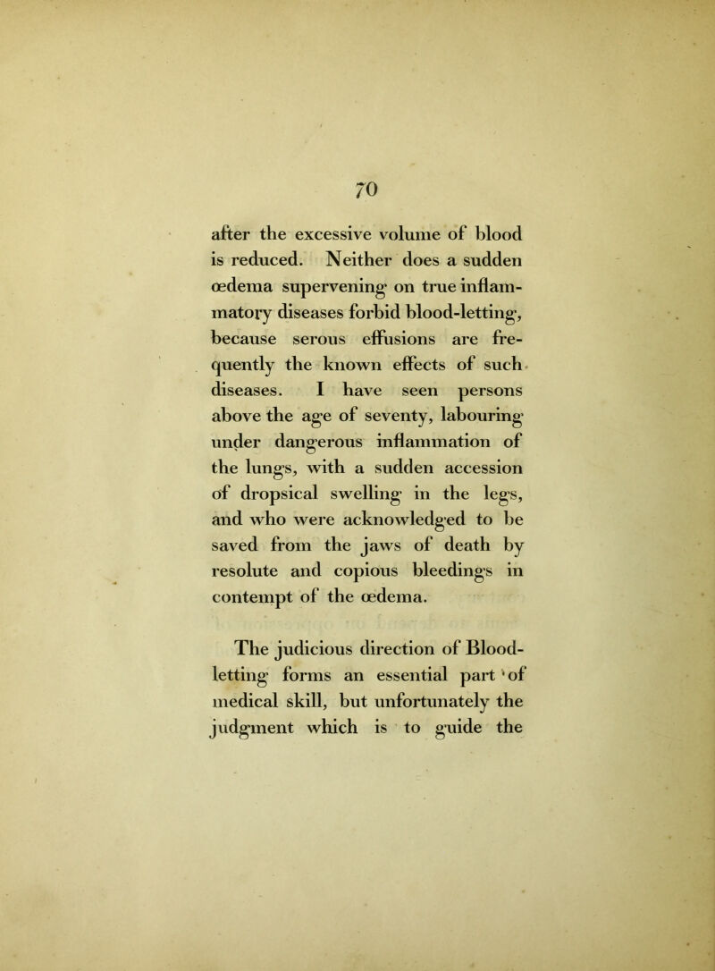 after the excessive volume of blood is reduced. Neither does a sudden oedema supervening* on true inflam- matory diseases forbid blood-letting, because serous effusions are fre- quently the known effects of such diseases. I have seen persons above the age of seventy, labouring under dangerous inflammation of the lungs, with a sudden accession of dropsical swelling* in the legs, and who were acknowledged to be saved from the jaws of death by resolute and copious bleedings in contempt of the oedema. The judicious direction of Blood- letting forms an essential part * of medical skill, but unfortunately the judgment which is to guide the