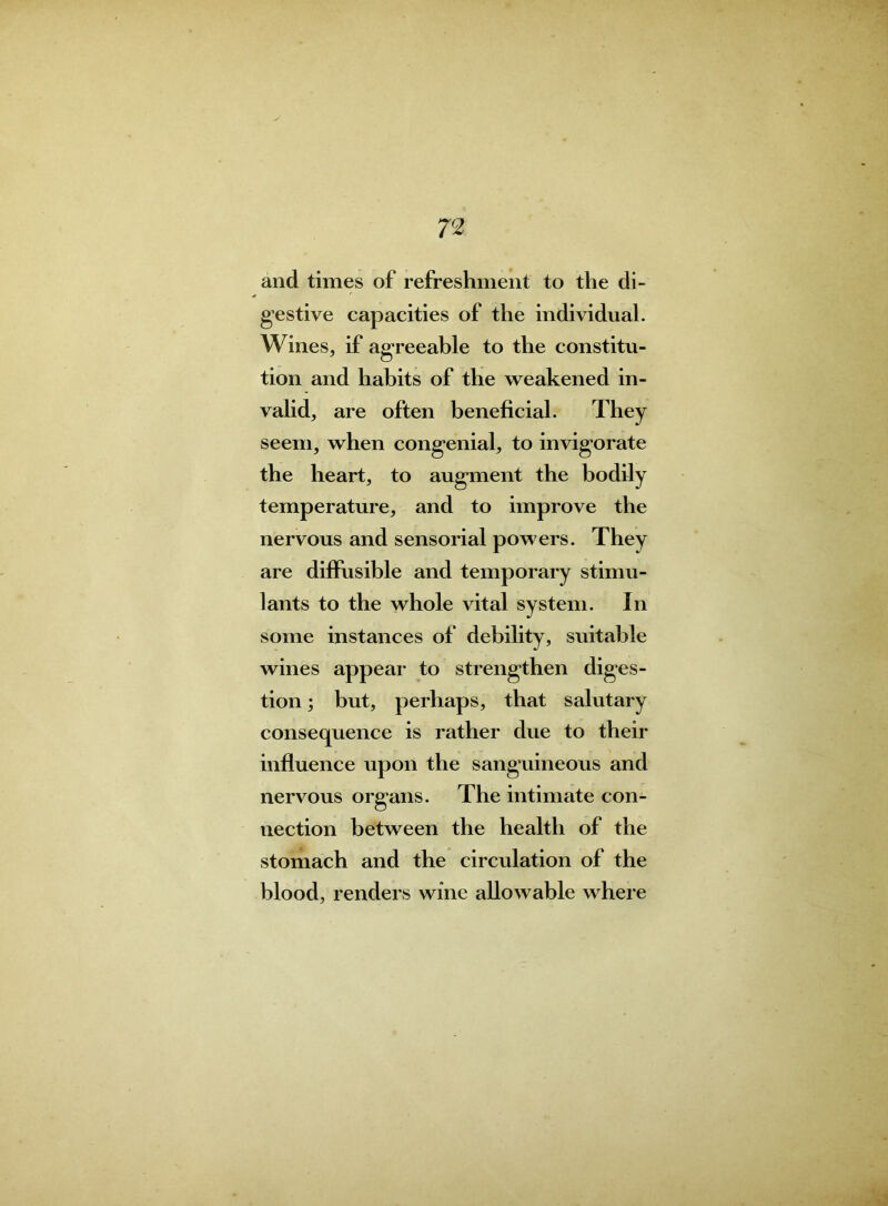 and times of refreshment to the di- gestive capacities of the individual. Wines, if agreeable to the constitu- tion and habits of the weakened in- valid, are often beneficial. They seem, when congenial, to invigorate the heart, to augment the bodily temperature, and to improve the nervous and sensorial powers. They are diffusible and temporary stimu- lants to the whole vital system. In some instances of debility, suitable wines appear to strengthen diges- tion ; but, perhaps, that salutary consequence is rather due to their influence upon the sanguineous and nervous organs. The intimate con- nection between the health of the stomach and the circulation of the blood, renders wine allowable where