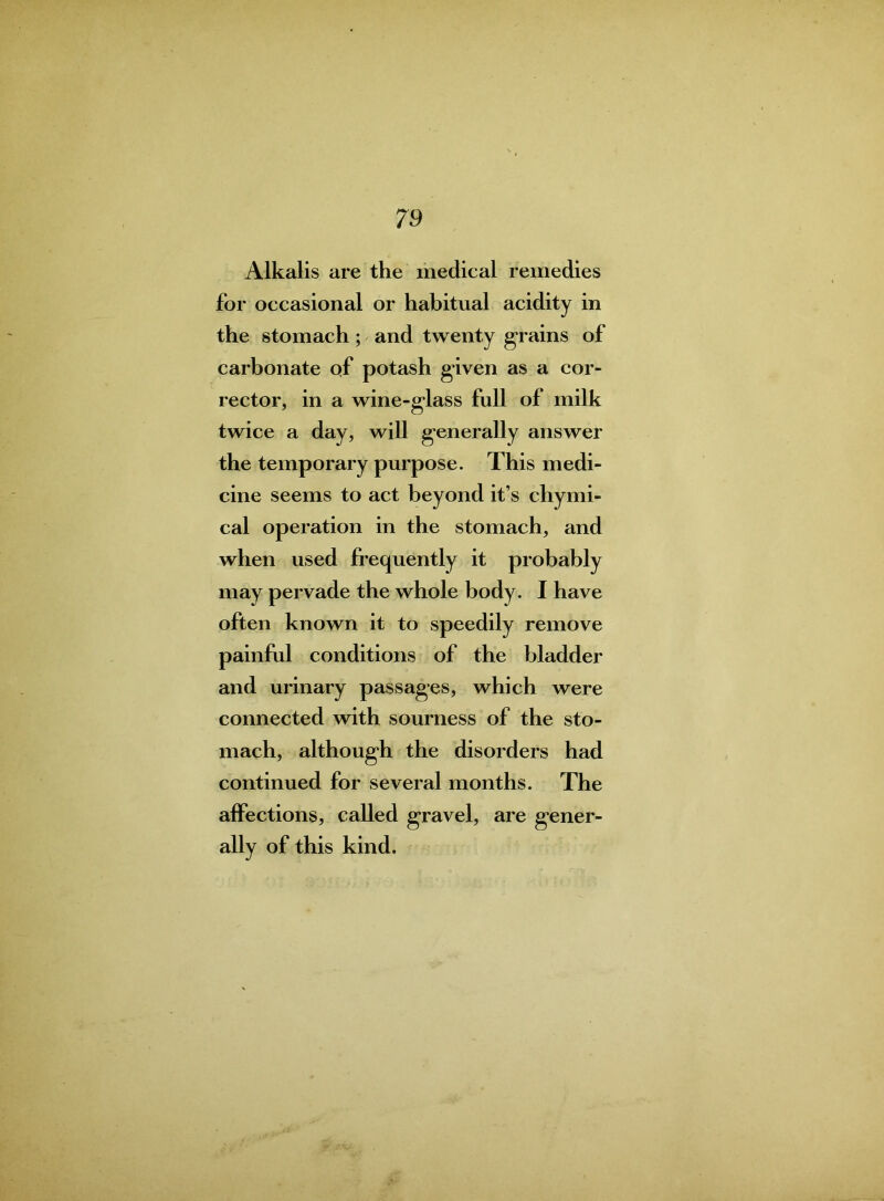 Alkalis are the medical remedies for occasional or habitual acidity in the stomach; and twenty grains of carbonate of potash given as a cor- rector, in a wine-glass full of milk twice a day, will generally answer the temporary purpose. This medi- cine seems to act beyond it’s chymi- cal operation in the stomach, and when used frequently it probably may pervade the whole body. I have often known it to speedily remove painful conditions of the bladder and urinary passages, which were connected with sourness of the sto- mach, although the disorders had continued for several months. The affections, called gravel, are gener- ally of this kind.