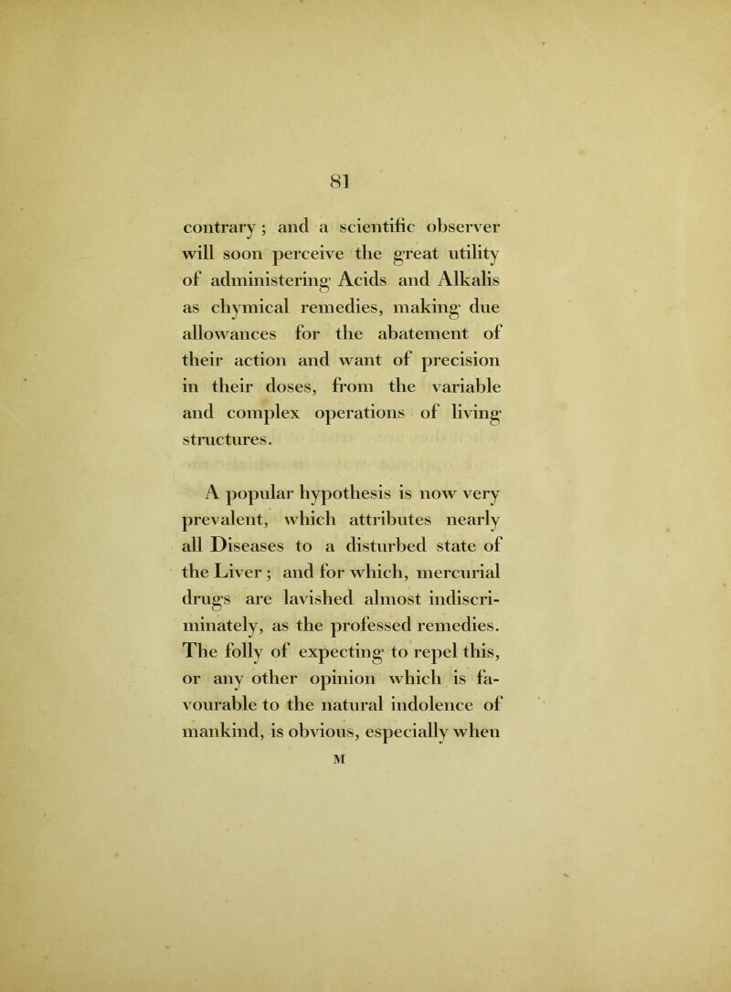 contrary; and a scientific observer will soon perceive the great utility of administering Acids and Alkalis as chymical remedies, making due allowances for the abatement of their action and want of precision in their doses, from the variable and complex operations of living structures. A popular hypothesis is now very prevalent, which attributes nearly all Diseases to a disturbed state of the Liver ; and for which, mercurial drugs are lavished almost indiscri- minately, as the professed remedies. The folly of expecting* to repel this, or any other opinion which is fa- vourable to the natural indolence of mankind, is obvious, especially when M