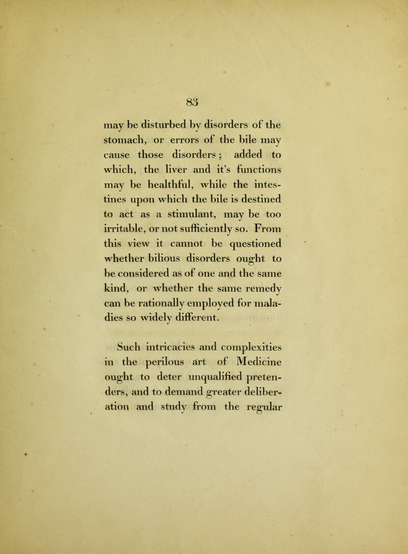 may be disturbed by disorders of the stomach, or errors of the bile may cause those disorders; added to which, the liver and it’s functions may be healthful, while the intes- tines upon which the bile is destined to act as a stimulant, may be too irritable, or not sufficiently so. From this view it cannot be questioned whether bilious disorders ought to be considered as of one and the same kind, or whether the same remedy can be rationally employed for mala- dies so widely different. Such intricacies and complexities in the perilous art of Medicine ought to deter unqualified preten- ders, and to demand greater deliber- ation and study from the regular