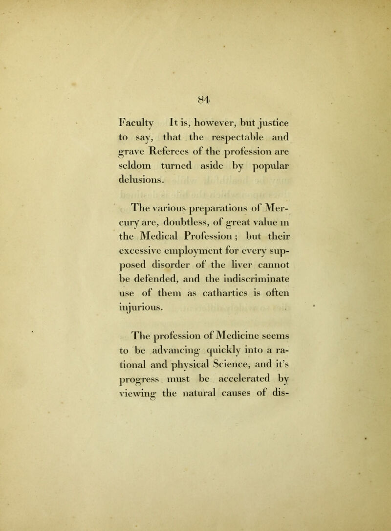 Faculty It is, however, but justice to say, that the respectable and grave Referees of the profession are seldom turned aside by popidar delusions. The various preparations of Mer- cury are, doubtless, of great value in the Medical Profession; but their excessive employment for every sup- posed disorder of the liver cannot he defended, and the indiscriminate use of them as cathartics is often injurious. The profession of Medicine seems to be advancing quickly into a ra- tional and physical Science, and it’s progress must be accelerated by viewing the natural causes of dis-