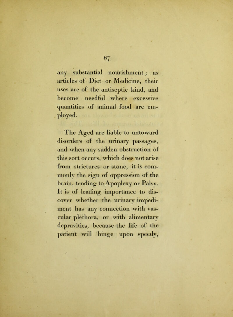 8? any substantial nourishment; as articles of Diet or Medicine, their uses are of the antiseptic kind, and become needful where excessive quantities of animal food are em- The Aged are liable to untoward disorders of the urinary passages, and when any sudden obstruction of this sort occurs, which does not arise from strictures or stone, it is com- monly the sign of oppression of the brain, tending to Apoplexy or Palsy. It is of leading importance to dis- cover whether the urinary impedi- ment has any connection with vas- cular plethora, or with alimentary depravities, because the life of the patient will hinge upon speedy,