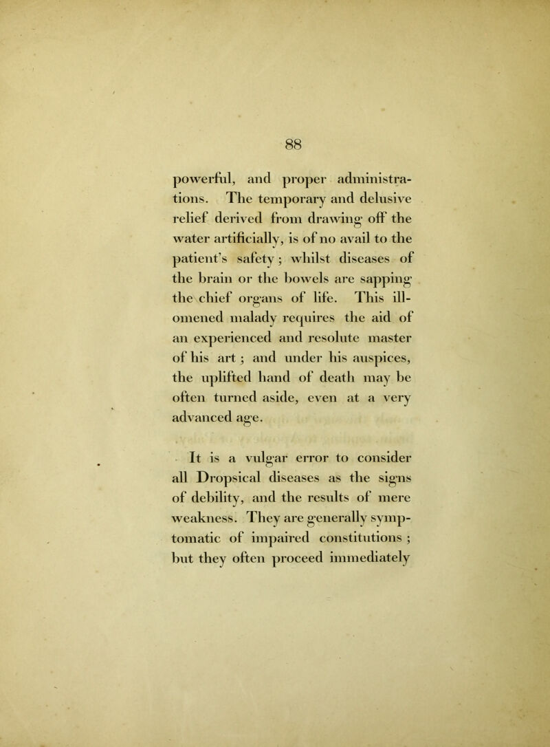 powerful, and proper administra- tions. The temporary and delusive relief derived from drawing1 off the water artificially, is of no avail to the patient’s safety; whilst diseases of the brain or the bowels are sapping the chief organs of life. This ill- omened malady requires the aid of an experienced and resolute master of his art; and under his auspices, the uplifted hand of death may be often turned aside, even at a very advanced age. It is a vulgar error to consider all Dropsical diseases as the signs of debility, and the results of mere weakness. They are generally symp- tomatic of impaired constitutions ; hut they often proceed immediately