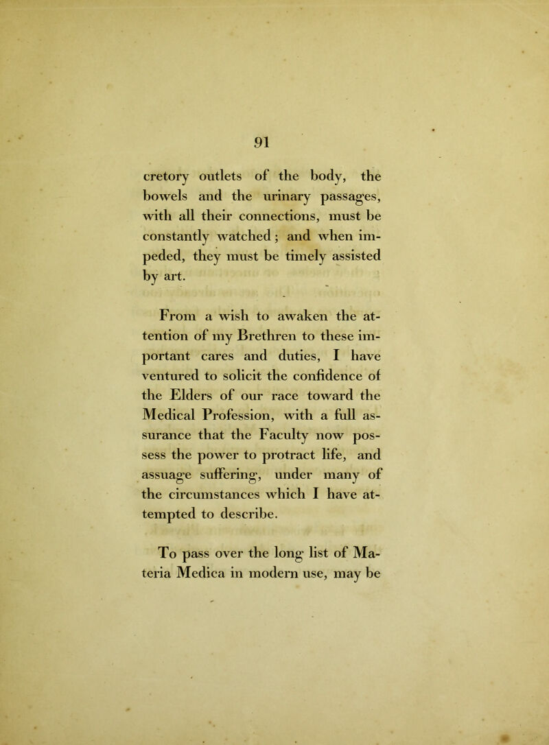 cretory outlets of the body, the bowels and the urinary passages, with all their connections, must be constantly watched; and when im- peded, they must be timely assisted by art. From a wish to awaken the at- tention of my Brethren to these im- portant cares and duties, I have ventured to solicit the confidence of the Elders of our race toward the Medical Profession, with a full as- surance that the Faculty now pos- sess the power to protract life, and assuage suffering, under many of the circumstances which I have at- tempted to describe. To pass over the long list of Ma- teria Medica in modern use, may be