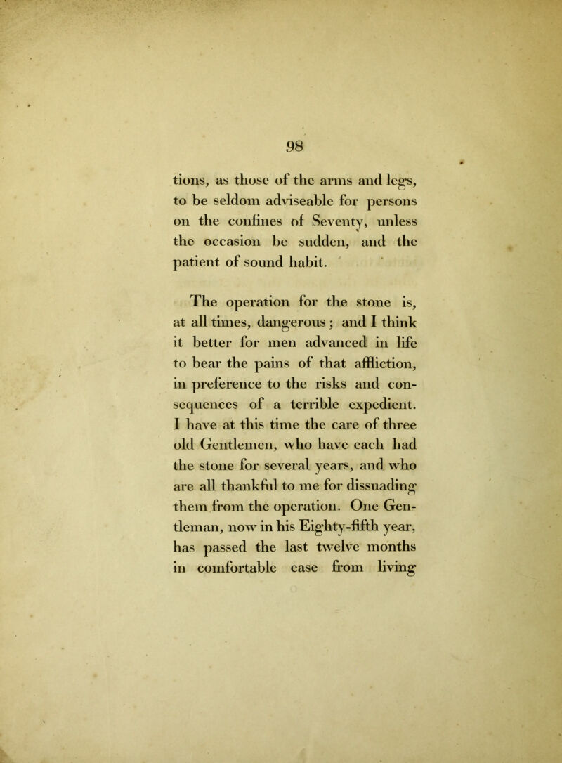 tions, as those of the arms and legs, to be seldom adviseable for persons on the confines of Seventy, unless the occasion he sudden, and the patient of sound habit. The operation for the stone is, at all times, dangerous ; and I think it better for men advanced in life to bear the pains of that affliction, in preference to the risks and con- secpiences of a terrible expedient. I have at this time the care of three old Gentlemen, who have each had the stone for several years, and who are all thankful to me for dissuading them from the operation. One Gen- tleman, now in his Eighty-fifth year, has passed the last twelve months in comfortable ease from living