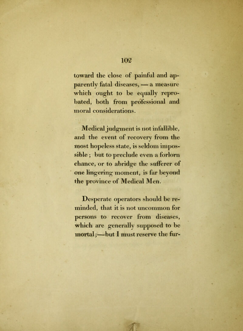 toward the close of painful and ap- parently fatal diseases, — a measure which ought to be equally repro- bated, both from professional and moral considerations. Medical judgment is not infallible, and the event of recovery from the most hopeless state, is seldom impos- sible ; but to preclude even a forlorn chance, or to abridge the sufferer of one lingering moment, is far beyond the province of Medical Men. Desperate operators should he re- minded, that it is not uncommon for persons to recover from diseases, which are generally supposed to be mortal;—but I must reserve the fur-