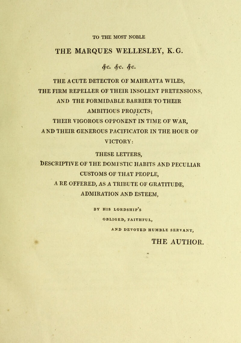 TO THE MOST NOBLE THE MARQUES WELLESLEY, K.G. Sj-c. SfC. fyc. THE ACUTE DETECTOR OF MAHRATTA WILES, THE FIRM REPELLER OF THEIR INSOLENT PRETENSIONS, AND THE FORMIDABLE BARRIER TO THEIR AMBITIOUS PROJECTS; THEIR VIGOROUS OPPONENT IN TIME OF WAR, AND THEIR GENEROUS PACIFICATOR IN THE HOUR OF VICTORY: THESE LETTERS, Descriptive of the domestic habits and peculiar CUSTOMS OF THAT PEOPLE, A RE OFFERED, AS A TRIBUTE OF GRATITUDE, ADMIRATION AND ESTEEM, BY HIS LORDSHIP’S OBLIGED, FAITHFUL, AND DEVOTED HUMBLE SERVANT, THE AUTHOR.