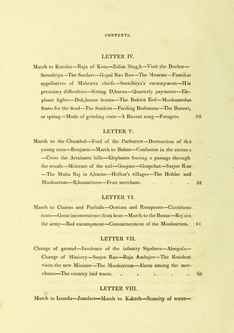 LETTER IV. March to Kutolee—Raja of Kota—Zalim Sing,h—Visit the Durbar— Seendhiya—The Surdars—Gopal Rao Buo—The Mamma—Familiar appellatives of Mahratta chiefs—Seendhiya’s encampment—His pecuniary difficulties—Sitting D,hurna—Quarterly payments—Ele- phant lights—Duk,hunee horses—The Bukree Eed—Moohumedan feasts for the dead—The Sunkrat—Feeding Brahmuns—The Busunt, or spring—Mode of grinding corn—A Busunt song—Foragers. 30 LETTER V. March to the Chumbul—Ford of the Parbuttee—Destruction of the young corn—Bunjaras—March to Babue—Confusion in the ravines —Cross the Arrabaree hills—Elephants forcing a passage through the woods—Moisture of the soil—Goojurs—Grupchat—Suijee Rao —The Muha Raj in d,hurna—Holkar’s villages—The Hohlee and Moohurrum—B,hanmittees—Fruit merchant. . . .52 LETTER VI. March to Choroo and Puchala—Ooniara and Rampoora—Circuitous route—Great inconvenience from heat—March to the Bunas—Rej oin the army—Bad encampment—Commencement of the Moohurrum. 61 LETTER VII. Change of ground—Insolence of the infantry Sipahees—Aleegols— Change of Ministry—Surjee Rao—Raja Ambajee—The Resident visits the new Minister—The Moohurrum—Alarm among the mer- chants—The country laid waste. . . . . . .65 LETTER VIII. March to Issurdu—Jamdars—March to Kakorh—Scarcity of water—