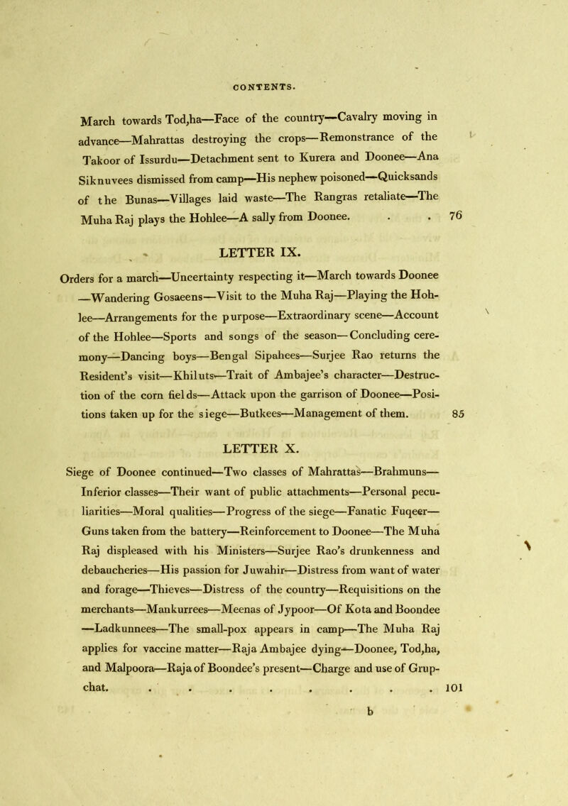 March towards Tod,ha—Face of the country—Cavalry moving in advance—Mahrattas destroying the crops—Remonstrance of the Takoor of Issurdu—Detachment sent to Kurera and Doonee—Ana Siknuvees dismissed from camp—His nephew poisoned—Quicksands of the Bunas—Villages laid waste—The Rangras retaliate—The Muha Raj plays the Hohlee—A sally from Doonee. . . 76 LETTER IX. Orders for a march—Uncertainty respecting it—March towards Doonee —Wandering Gosaeens—Visit to the Muha Raj—Playing the Hoh- lee—Arrangements for the purpose—Extraordinary scene—Account of the Hohlee—Sports and songs of the season—Concluding cere- mony—Dancing boys—Bengal Sipahees—Surjee Rao returns the Resident’s visit—Khilutsv—Trait of Ambajee’s character—Destruc- tion of the corn fields—Attack upon the garrison of Doonee—Posi- tions taken up for the siege—Butkees—Management of them. 85 LETTER X. Siege of Doonee continued—Two classes of Mahrattas—Brahmuns— Inferior classes—Their want of public attachments—Personal pecu- liarities—Moral qualities—Progress of the siege—Fanatic Fuqeer— Guns taken from the battery—Reinforcement to Doonee—The Muha Raj displeased with his Ministers—Surjee Rao’s drunkenness and debaucheries—His passion for Juwahir—Distress from want of water and forage—Thieves—Distress of the country—Requisitions on the merchants—Mankurrees—Meenas of Jypoor—Of Kota and Boondee —Ladkunnees—The small-pox appears in camp—The Muha Raj applies for vaccine matter—RajaAmbajee dying—Doonee, Tod,ha, and Malpoora—Raja of Boondee’s present—Charge and use of Grup- chat. . . . . . . . . 101 b