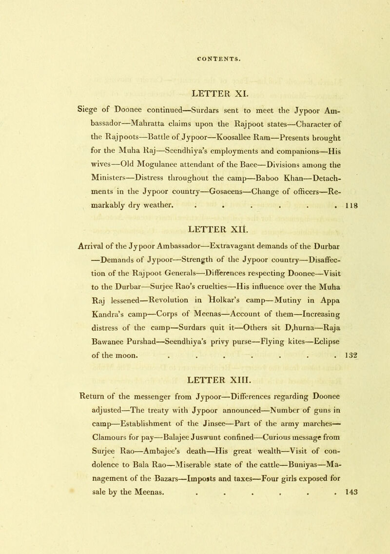 LETTER XI. Siege of Doonee continued—Surdars sent to meet the Jypoor Am- bassador—Mahratta claims upon the Rajpoot states—Character of the Rajpoots—Battle of Jypoor—Koosallee Ram—Presents brought for the Muha Raj—Seendhiya’s employments and companions—His wives—Old Mogulanee attendant of the Baee—Divisions among the Ministers—Distress throughout the camp—Baboo Khan—Detach- ments in the Jypoor country—Gosaeens—Change of officers—Re- markably dry weather. . . . . . .118 LETTER XII. Arrival of the Jypoor Ambassador—Extravagant demands of the Durbar —Demands of Jypoor—Strength of the Jypoor country—Disaffec- tion of the Rajpoot Generals—Differences respecting Doonee—Visit to the Durbar—Surjee Rao’s cruelties—His influence over the Muha Raj lessened—Revolution in Llolkar’s camp—Mutiny in Appa Kandra’s camp—Corps of Meenas—Account of them—Increasing distress of the camp—Surdars quit it—Others sit D,hurna—Raja Bawanee Purshad—Seendhiya’s privy purse—Flying kites—Eclipse of the moon. . . . . . . .132 LETTER XIII. Return of the messenger from Jypoor—Differences regarding Doonee adjusted—The treaty with Jypoor announced—Number of guns in camp—Establishment of the Jinsee—Part of the army marches— Clamours for pay—Balajee Juswunt confined—Curious message from Surjee Rao—Ambajee’s death—His great wealth—Visit of con- dolence to Bala Rao—Miserable state of the cattle—Buniyas—Ma- nagement of the Bazars—Imposts and taxes—Four girls exposed for sale by the Meenas. . . . . . .143