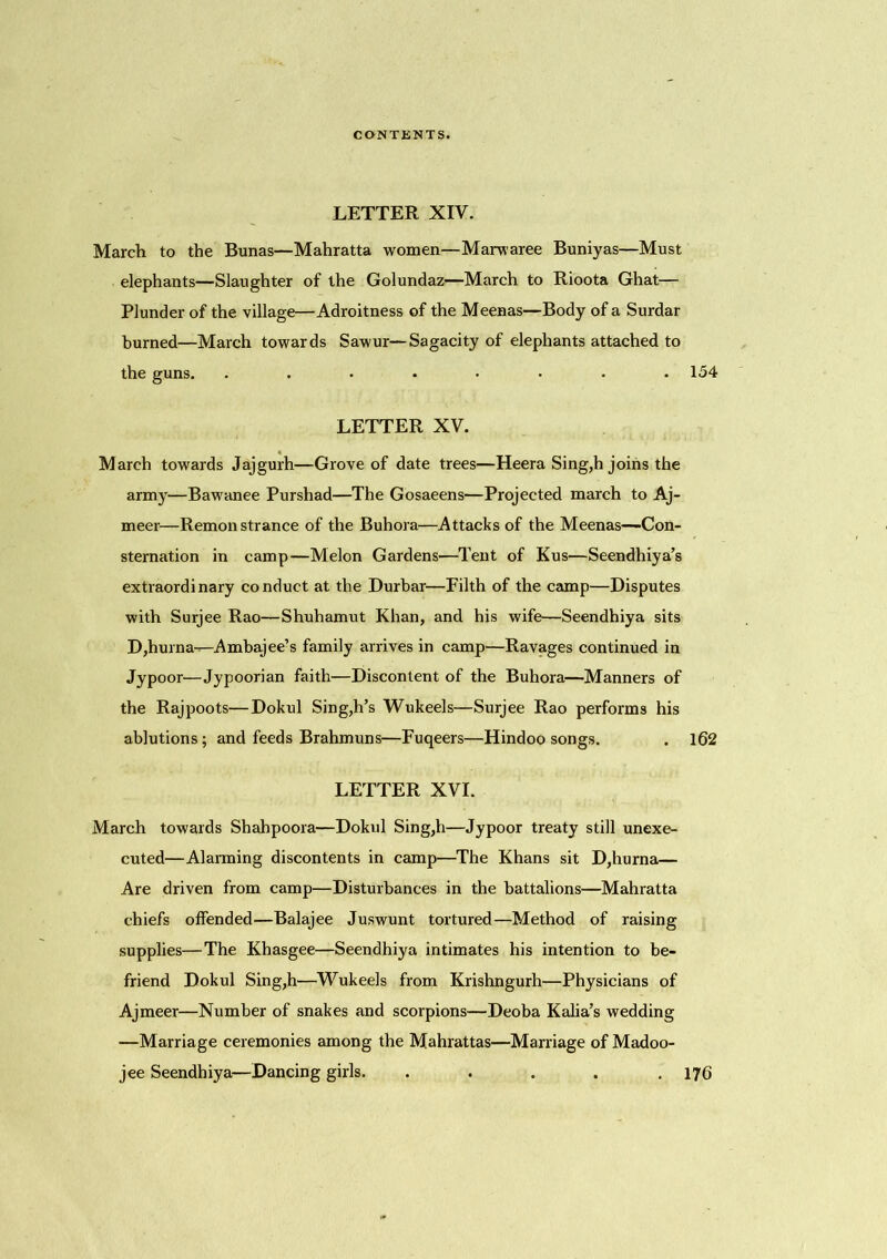 LETTER XIV. March to the Bunas—Mahratta women—Marwaree Buniyas—Must elephants—Slaughter of the Golundaz—March to Rioota Ghat— Plunder of the village—Adroitness of the Meenas—Body of a Surdar burned—March towards Sawur—Sagacity of elephants attached to the guns. ........ 154 LETTER XV. March towards Jajgurh—Grove of date trees—Heera Sing,h joins the army—Bawanee Purshad—The Gosaeens—Projected march to Aj- meer—Remonstrance of the Buhora—Attacks of the Meenas—Con- sternation in camp—Melon Gardens—Tent of Kus—Seendhiya’s extraordinary conduct at the Durbar—Filth of the camp—Disputes with Surjee Rao—Shuhamut Khan, and his wife—Seendhiya sits D,hurna—Ambajee’s family arrives in camp—Ravages continued in Jypoor—Jypoorian faith—Discontent of the Buhora—Manners of the Rajpoots—Dokul Sing,h’s Wukeels—Surjee Rao performs his ablutions; and feeds Brahmuns—Fuqeers—Hindoo songs. . 162 LETTER XVI. March towards Shahpoora—Dokul Sing,h—Jypoor treaty still unexe- cuted—Alarming discontents in camp—The Khans sit D,hurna— Are driven from camp—Disturbances in the battalions—Mahratta chiefs offended—Balajee Juswunt tortured—Method of raising supplies—The Khasgee—Seendhiya intimates his intention to be- friend Dokul Sing,h—Wukeels from Krishngurh—Physicians of Ajmeer—Number of snakes and scorpions—Deoba Kalia’s wedding —Marriage ceremonies among the Mahrattas—Marriage of Madoo- jee Seendhiya—Dancing girls. ..... 176