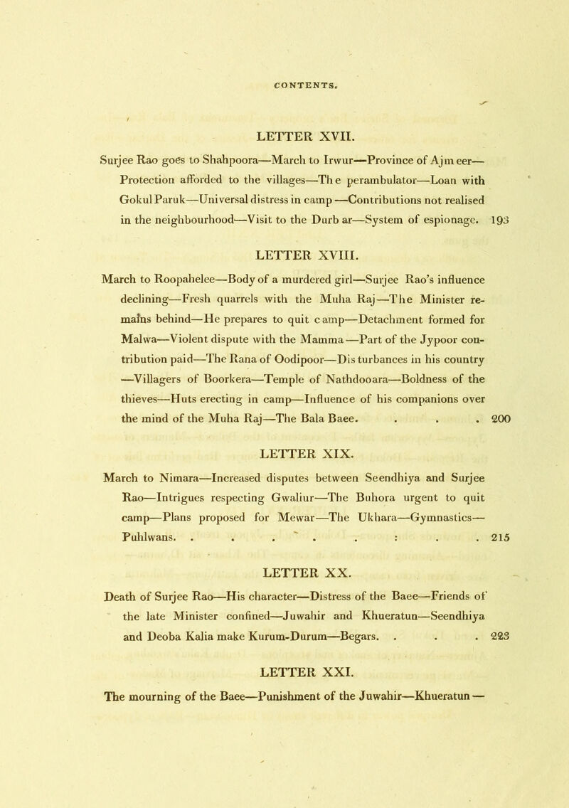 LETTER XVII. Surjee Rao goes to Shahpoora—March to Irvvur—Province of Ajmeer— Protection afforded to the villages—The perambulator—Loan with GokulParuk—Universal distress in camp —Contributions not realised in the neighbourhood—Visit to the Durb ar—System of espionage. 193 LETTER XVIII. March to Roopahelee—Body of a murdered girl—Surjee Rao’s influence declining—Fresh quarrels with the Muha Raj—The Minister re- mains behind—He prepares to quit camp—Detachment formed for Malwa—Violent dispute with the Mamma—Part of the Jypoor con- tribution paid—The Rana of Oodipoor—Disturbances in his country —Villagers of Boorkera—Temple of Nathdooara—Boldness of the thieves—Huts erecting in camp—Influence of his companions over the mind of the Muha Raj—The Bala Baee. . . . 200 LETTER XIX. March to Nimara—Increased disputes between Seendhiya and Surjee Rao—Intrigues respecting Gwaliur—The Buhora urgent to quit camp—Plans proposed for Mewar—The Ukhara—Gymnastics— Puhlwans. . . . . . : . .215 LETTER XX. Death of Surjee Rao—His character—Distress of the Baee—’Friends of the late Minister confined—Juwahir and Khueratun—Seendhiya and Deoba Kalia make Kurum-Durum—Begars. . . . 223 LETTER XXI. The mourning of the Baee—Punishment of the Juwahir—Khueratun —