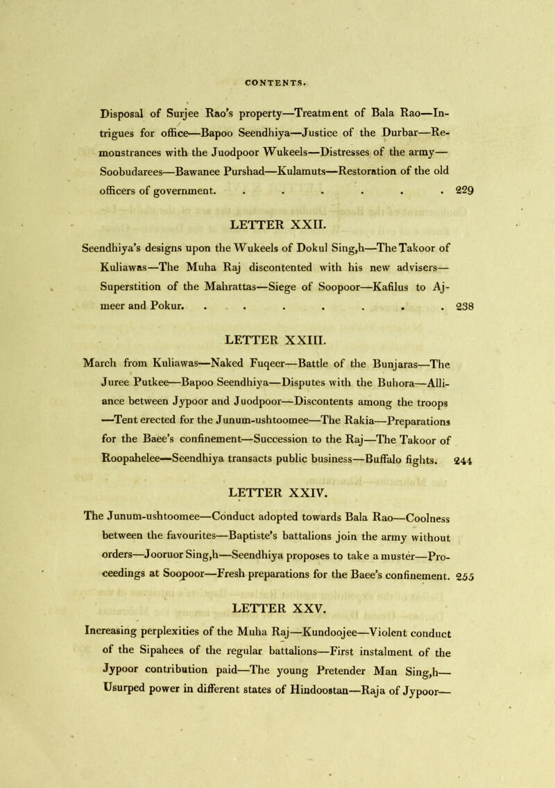 Disposal of Surjee Rao’s property—Treatment of Bala Rao—In- trigues for office—Bapoo Seendhiya—Justice of the Durbar—Re- monstrances with the Juodpoor Wukeels—Distresses of the army— Soobudarees—Bawanee Purshad—Kulamuts—Restoration of the old officers of government. ...... 229 LETTER XXII. Seendhiya’s designs upon the Wukeels of Dokul Sing,h—TheTakoor of Kuliawas—The Muha Raj discontented with his new advisers— Superstition of the Mahrattas—Siege of Soopoor—Kafilus to Aj- meer and Pokur. ....... 238 LETTER XXIII. March from Kuliawas—Naked Fuqeer—Battle of the Bunjaras—The Juree Putkee—Bapoo Seendhiya—Disputes with the Buhora—Alli- ance between Jypoor and Juodpoor—Discontents among the troops -—Tent erected for the Junum-ushtoomee—The Rakia—Preparations for the Baee’s confinement—Succession to the Raj—The Takoor of Roopahelee—Seendhiya transacts public business—Buffalo fights. 244 LETTER XXIV. The Junum-ushtoomee—Conduct adopted towards Bala Rao—Coolness between the favourites—Baptiste’s battalions join the army without orders—Jooruor Sing,h—Seendhiya proposes to take a muster—Pro- ceedings at Soopoor—Fresh preparations for the Baee’s confinement. 255 LETTER XXV. Increasing perplexities of the Muha Raj—Kundoojee—Violent conduct of the Sipahees of the regular battalions—First instalment of the Jypoor contribution paid—The young Pretender Man Sing,h— Usurped power in different states of Hindoostan—Raja of Jypoor—