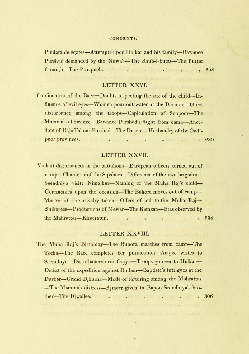 Pindara delegates—Attempts upon Holkar and his family—Bawanee Purshud demanded by the Nuwab—The Shub-i-burat—The Puttur Chuot,h—The Pitr-puch. . , 268 LETTER XXVI. Confinement of the Baee—-Doubts respecting the sex of the child—In- fluence of evil eyes—Women pour out water at the Deooree—Great disturbance among the troops—Capitulation of Soopoor—The Mamma’s allowance—Bawanee Purshad’s flight from camp—Anec- dote of RajaTakoor Purshad—The Dusera—Husbandry of the Oodi- poor provinces. ....... 280 LETTER XXVII. Violent disturbances in the battalions—European officers turned out of camp—Character of the Sipahees—Difference of the two brigades— Seendhiya visits Nimalkur—Naming of the Muha Raj’s child— Ceremonies upon the occasion—The Buhora moves out of camp— Muster of the cavalry taken—Offers of aid to the Muha Raj— Shikarees—Productions of Mewar—The Ramzan—Eras observed by the Mahrattas—Khueratun. ..... 294 LETTER XXVIII. The Muha Raj’s Birth-day—The Buhora marches from camp—The Teeka—The Baee completes her purification—Anajee writes to Seendhiya—Disturbances near Oojyn—Troops go over to Holkar— Defeat of the expedition against Rutlam—Baptiste’s intrigues at the Durbar—Grand D,hurna—Mode of torturing among the Mahrattas —The Mamma’s distress—Ajmeer given to Bapoo Seendhiya’s bro- ther—The Diwallee. ...... 306